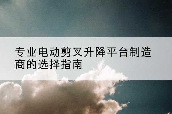 洛江电动剪叉升降平台厂家-专业电动剪叉升降平台制造商的选择指南