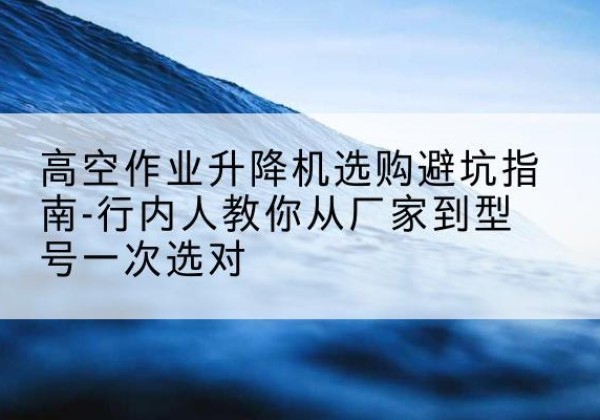 洛江升降平台厂家-高空作业升降机选购避坑指南-行内人教你从厂家到型号一次选对
