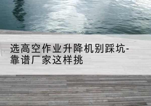 洛江剪叉式升降机厂家-选高空作业升降机别踩坑-靠谱厂家这样挑