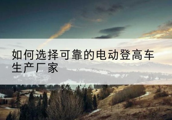洛江电动登高车厂家-如何选择可靠的电动登高车生产厂家