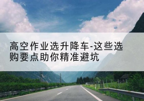 洛江升降车厂家-高空作业选升降车-这些选购要点助你*避坑
