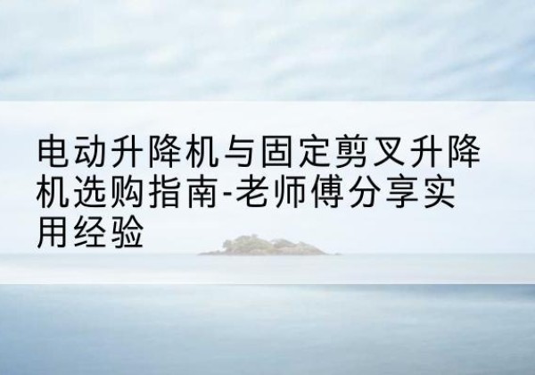 洛江电动升降机怎么选-电动升降机与固定剪叉升降机选购指南-老师傅分享实用经验