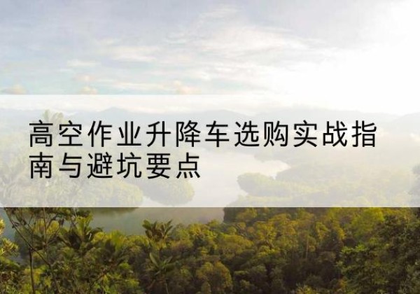 洛江升降车怎么选-高空作业升降车选购实战指南与避坑要点