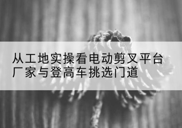 洛江电动剪叉升降平台厂家-从工地实操看电动剪叉平台厂家与登高车挑选门道