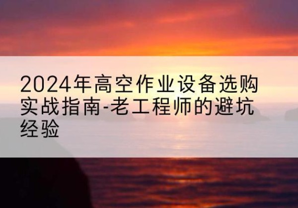 洛江高空作业升降机厂家推荐-2024年高空作业设备选购实战指南-老工程师的避坑经验
