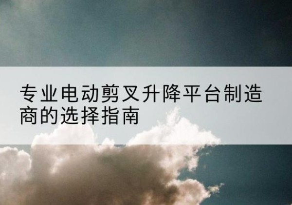 洛江电动剪叉升降平台厂家-专业电动剪叉升降平台制造商的选择指南