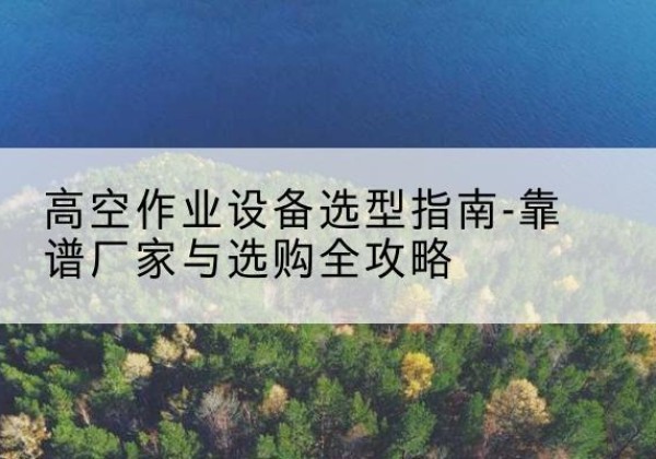 洛江升降车厂家-高空作业设备选型指南-靠谱厂家与选购全攻略