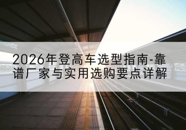 洛江登高车厂家推荐-2026年登高车选型指南-靠谱厂家与实用选购要点详解